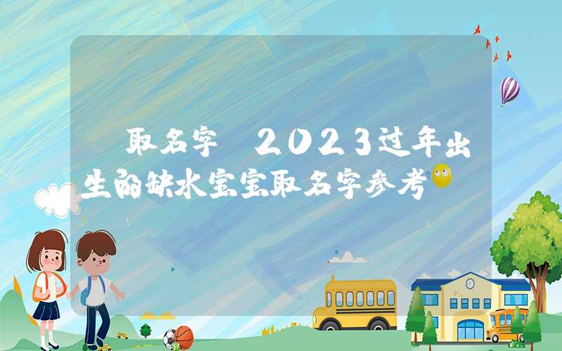 「取名字」2023过年出生的缺水宝宝取名字参考！