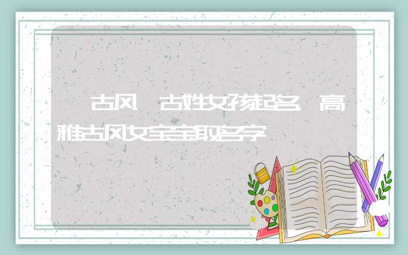 「古风」古姓女孩起名，高雅古风女宝宝取名字