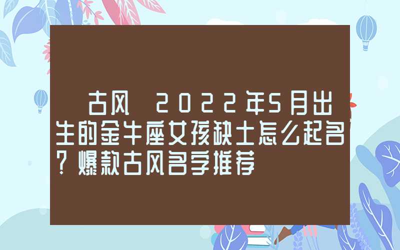 「古风」2022年5月出生的金牛座女孩缺土怎么起名？爆款古风名字推荐