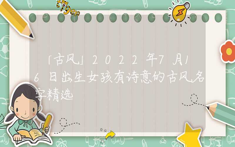 「古风」2022年7月16日出生女孩有诗意的古风名字精选