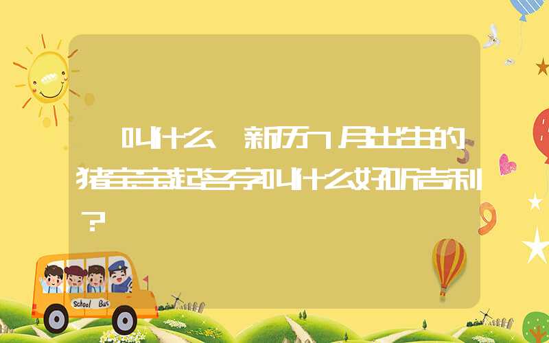 「叫什么」新历7月出生的猪宝宝起名字叫什么好听吉利？