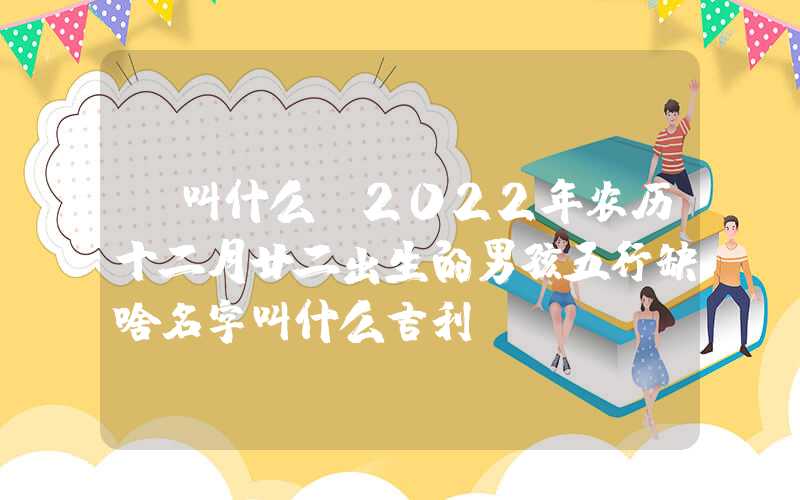「叫什么」2022年农历十二月廿二出生的男孩五行缺啥名字叫什么吉利？