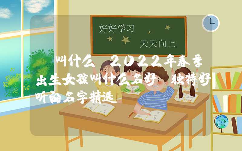 「叫什么」2022年春季出生女孩叫什么名好？独特好听的名字精选