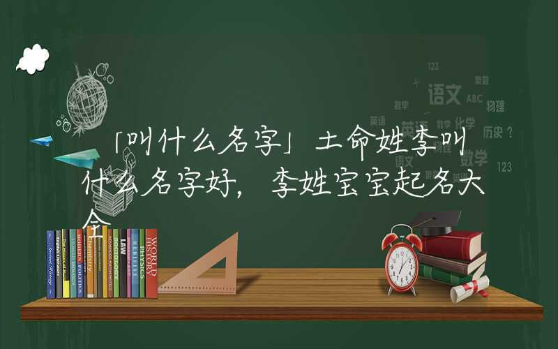 「叫什么名字」土命姓李叫什么名字好，李姓宝宝起名大全