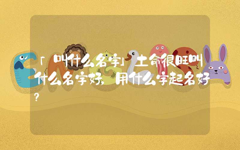 「叫什么名字」土命很旺叫什么名字好，用什么字起名好？