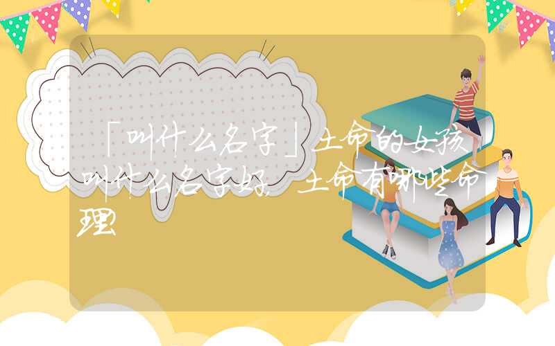 「叫什么名字」土命的女孩叫什么名字好，土命有哪些命理？