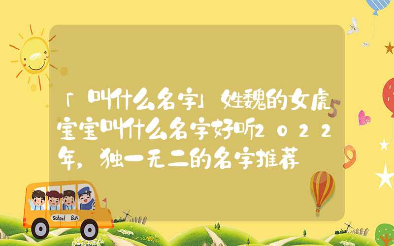 「叫什么名字」姓魏的女虎宝宝叫什么名字好听2022年，独一无二的名字推荐
