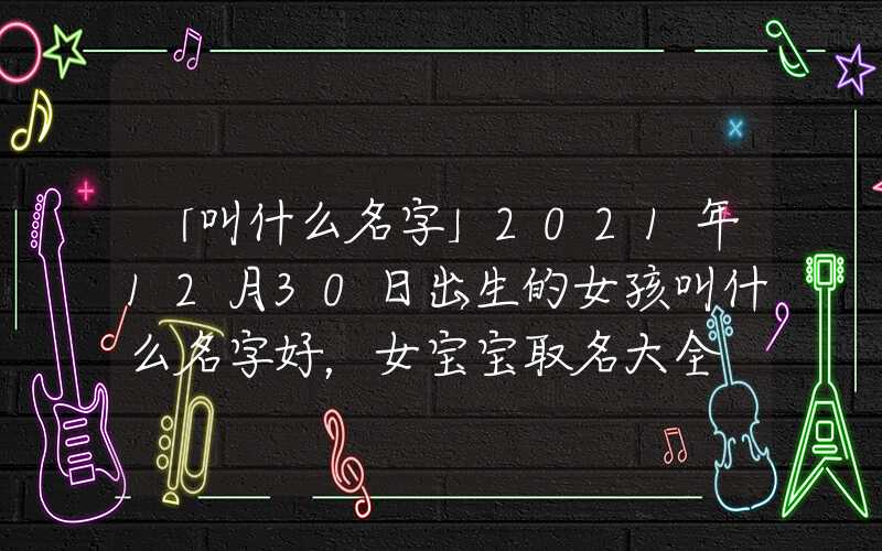 「叫什么名字」2021年12月30日出生的女孩叫什么名字好，女宝宝取名大全