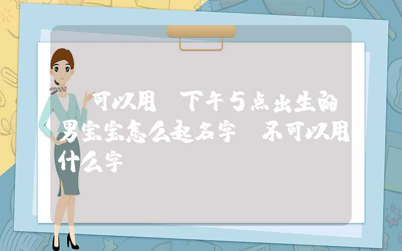 「可以用」下午5点出生的男宝宝怎么起名字，不可以用什么字
