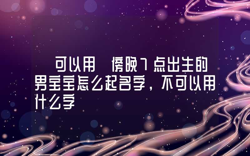 「可以用」傍晚7点出生的男宝宝怎么起名字，不可以用什么字
