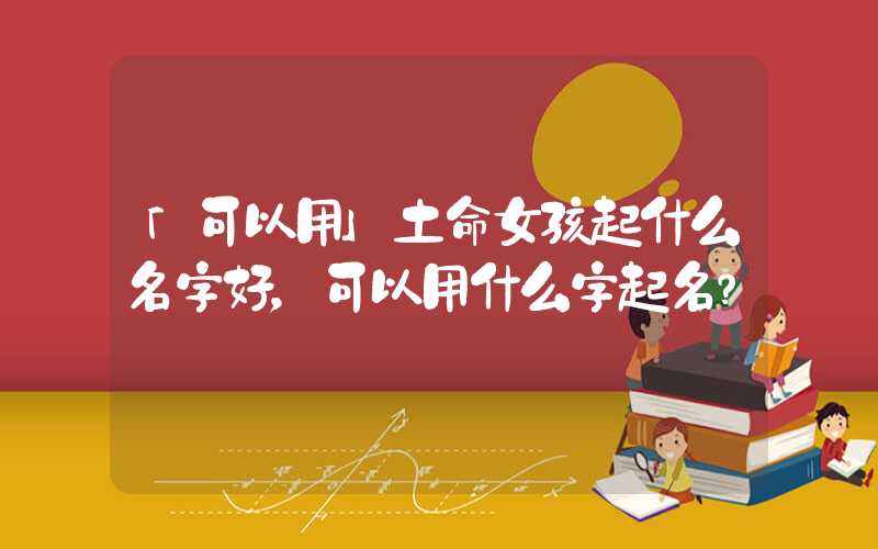 「可以用」土命女孩起什么名字好，可以用什么字起名？