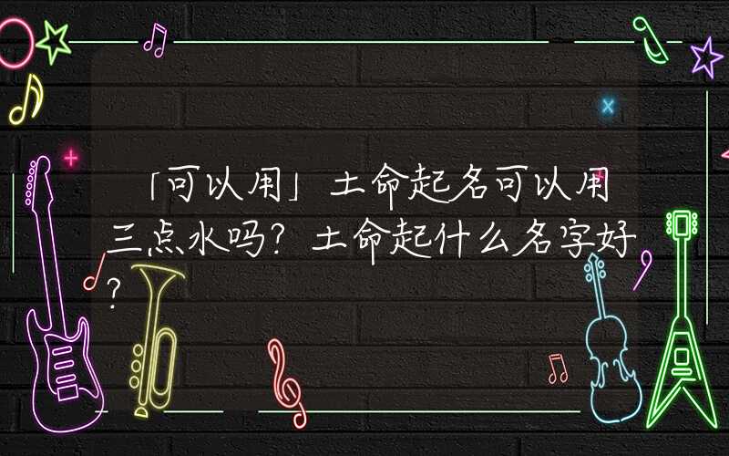 「可以用」土命起名可以用三点水吗？土命起什么名字好？