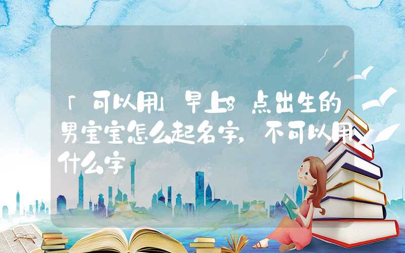 「可以用」早上8点出生的男宝宝怎么起名字，不可以用什么字