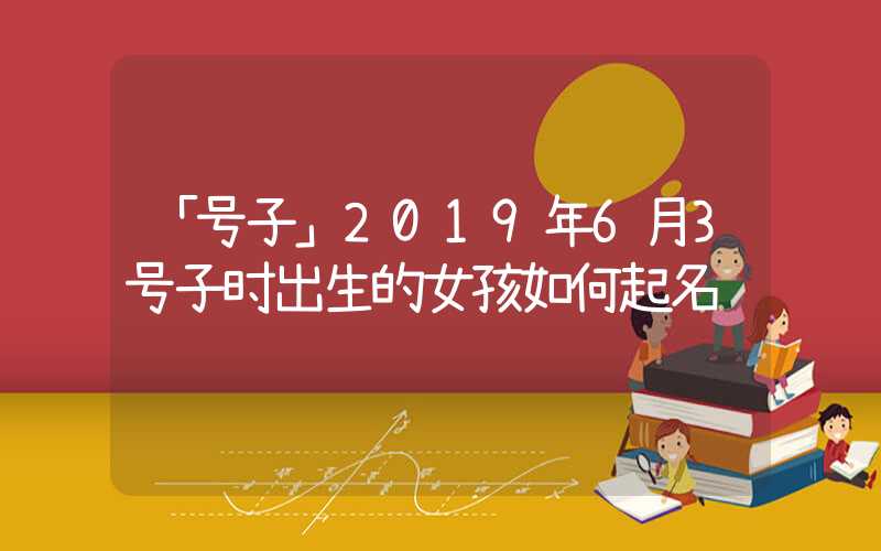 「号子」2019年6月3号子时出生的女孩如何起名