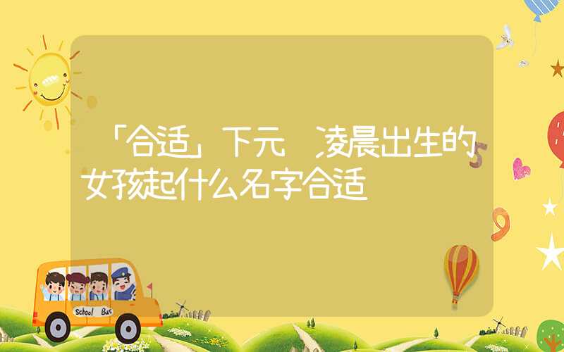 「合适」下元节凌晨出生的女孩起什么名字合适