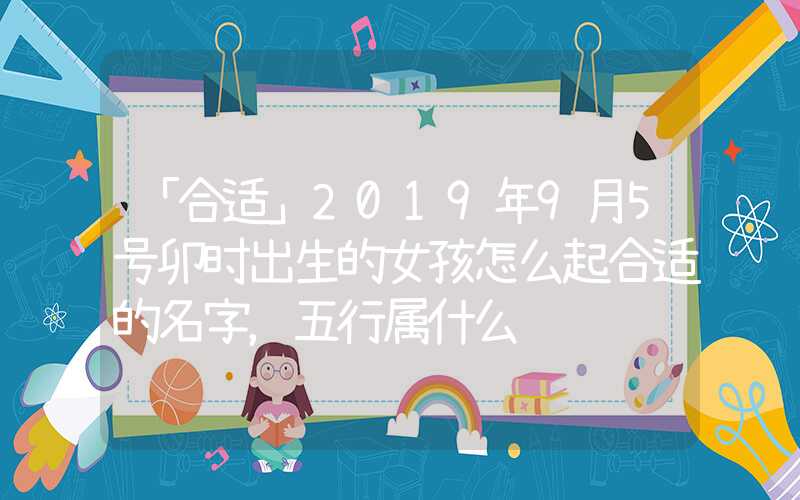 「合适」2019年9月5号卯时出生的女孩怎么起合适的名字，五行属什么