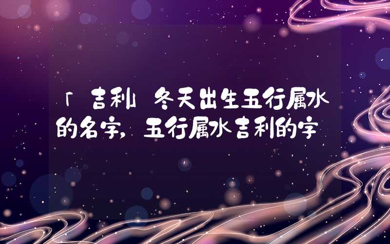 「吉利」冬天出生五行属水的名字，五行属水吉利的字