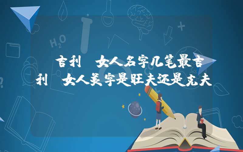 「吉利」女人名字几笔最吉利,女人美字是旺夫还是克夫