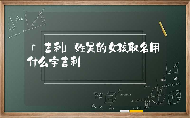 「吉利」姓吴的女孩取名用什么字吉利