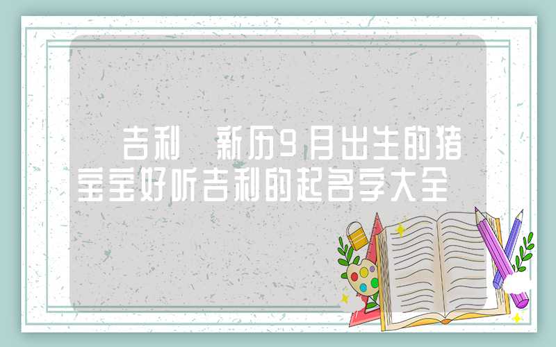 「吉利」新历9月出生的猪宝宝好听吉利的起名字大全
