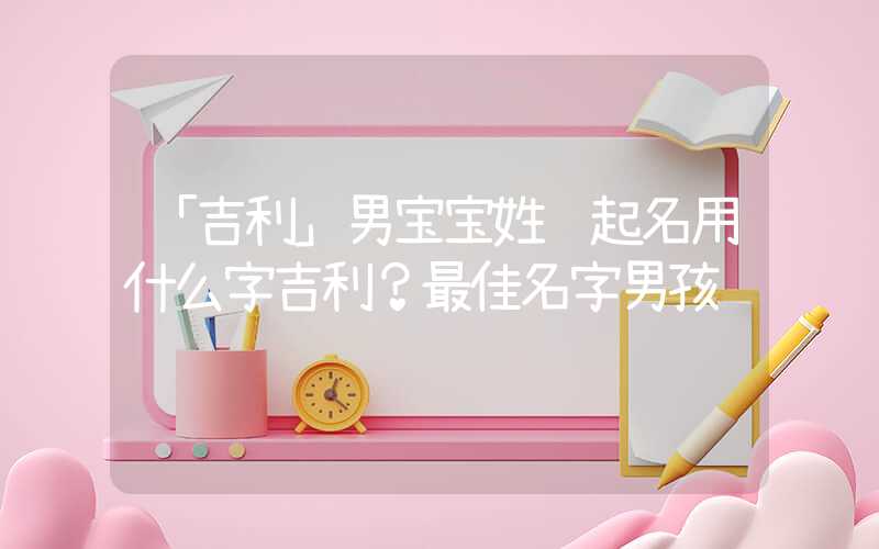 「吉利」男宝宝姓鲁起名用什么字吉利？最佳名字男孩