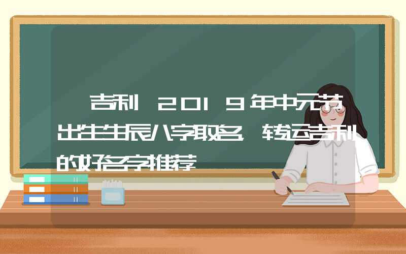 「吉利」2019年中元节出生生辰八字取名，转运吉利的好名字推荐