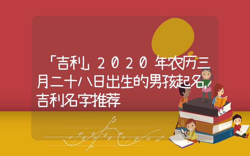 「吉利」2020年农历三月二十八日出生的男孩起名，吉利名字推荐