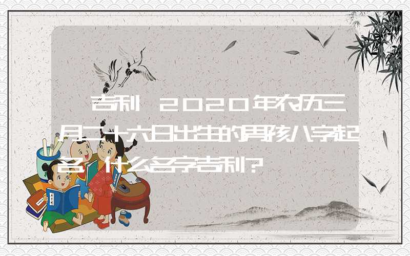 「吉利」2020年农历三月二十六日出生的男孩八字起名，什么名字吉利？