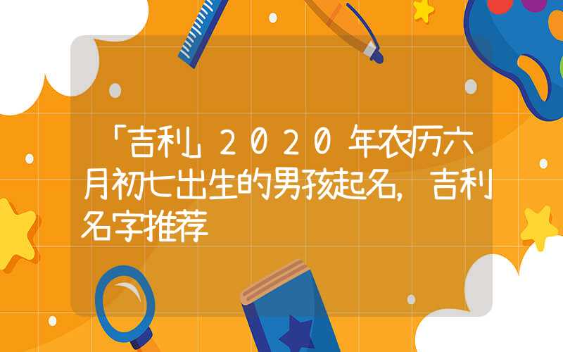 「吉利」2020年农历六月初七出生的男孩起名，吉利名字推荐