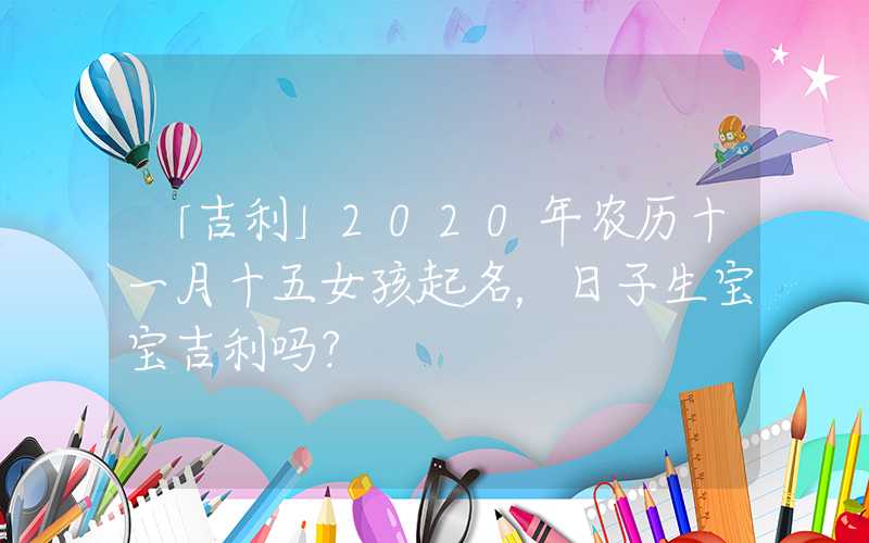 「吉利」2020年农历十一月十五女孩起名，日子生宝宝吉利吗？