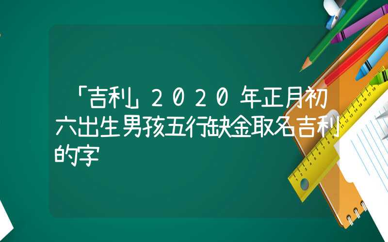 「吉利」2020年正月初六出生男孩五行缺金取名吉利的字