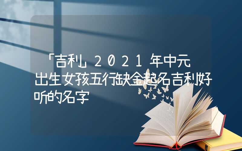 「吉利」2021年中元节出生女孩五行缺金起名吉利好听的名字