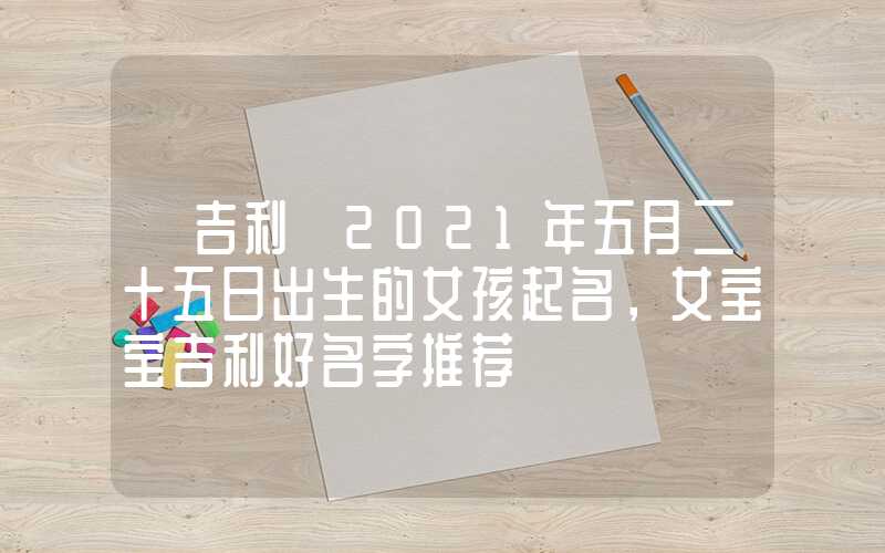「吉利」2021年五月二十五日出生的女孩起名，女宝宝吉利好名字推荐