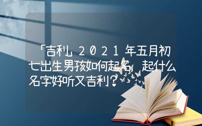 「吉利」2021年五月初七出生男孩如何起名，起什么名字好听又吉利？