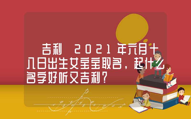 「吉利」2021年六月十八日出生女宝宝取名，起什么名字好听又吉利？
