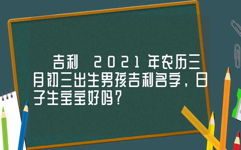 「吉利」2021年农历三月初三出生男孩吉利名字，日子生宝宝好吗？