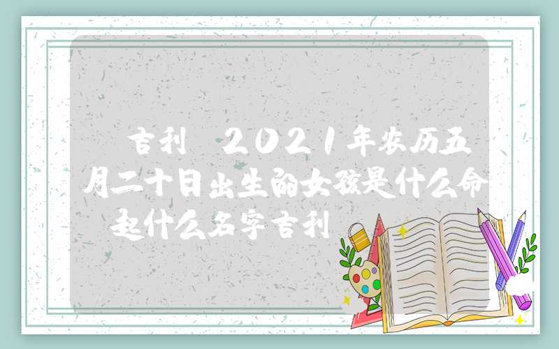 「吉利」2021年农历五月二十日出生的女孩是什么命，起什么名字吉利？