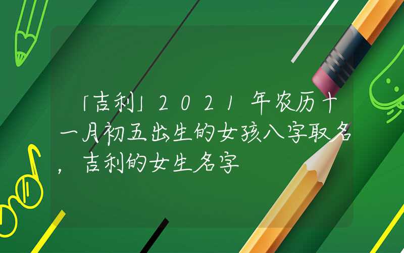 「吉利」2021年农历十一月初五出生的女孩八字取名，吉利的女生名字
