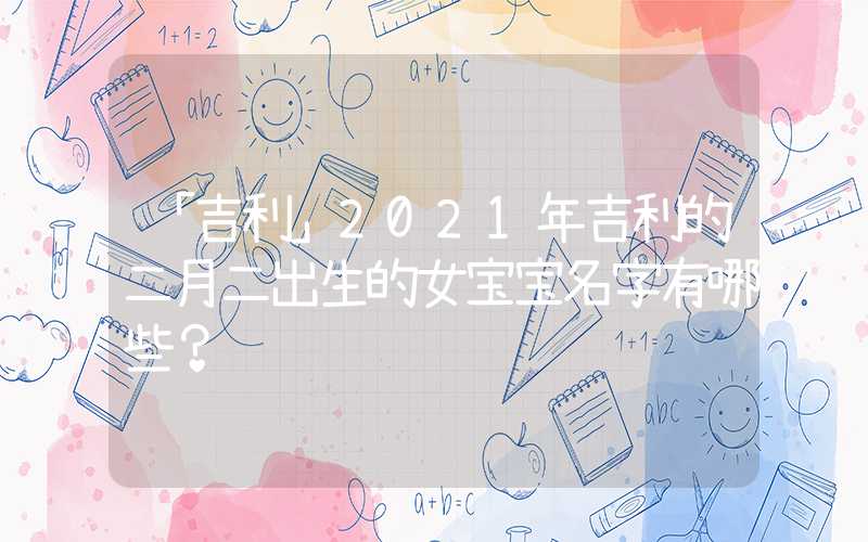 「吉利」2021年吉利的二月二出生的女宝宝名字有哪些？