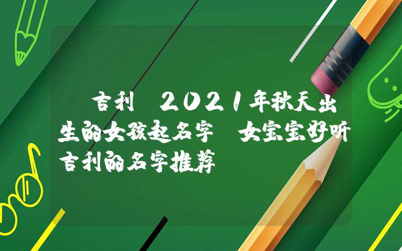「吉利」2021年秋天出生的女孩起名字，女宝宝好听吉利的名字推荐