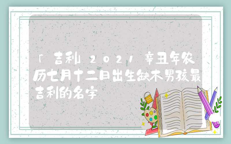「吉利」2021辛丑年农历七月十二日出生缺木男孩最吉利的名字