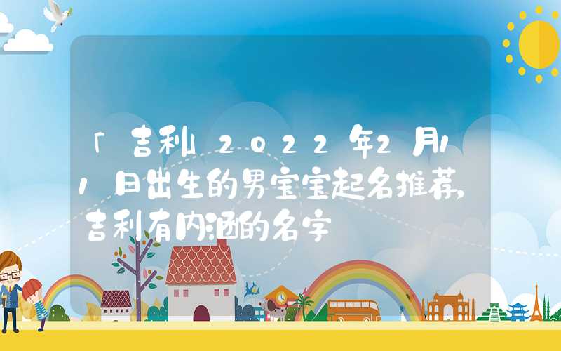 「吉利」2022年2月11日出生的男宝宝起名推荐，吉利有内涵的名字
