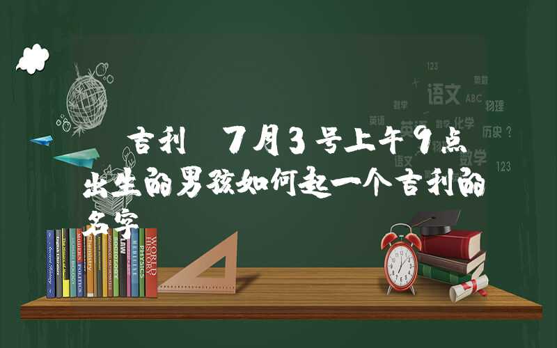 「吉利」7月3号上午9点出生的男孩如何起一个吉利的名字