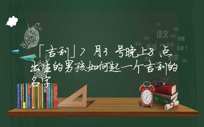 「吉利」7月3号晚上8点出生的男孩如何起一个吉利的名字