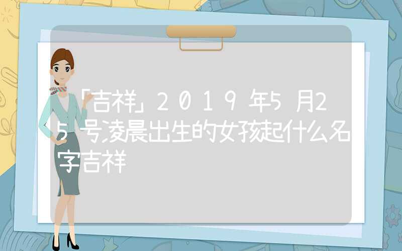 「吉祥」2019年5月25号凌晨出生的女孩起什么名字吉祥