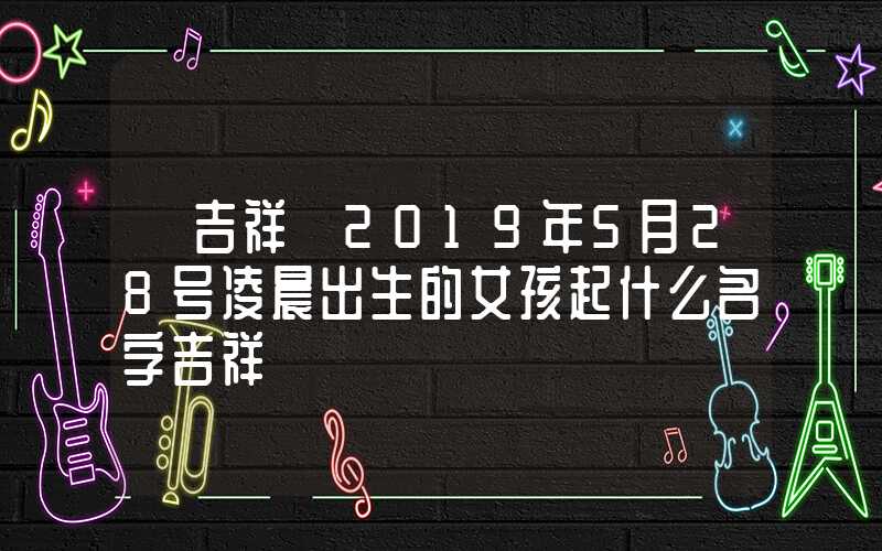 「吉祥」2019年5月28号凌晨出生的女孩起什么名字吉祥