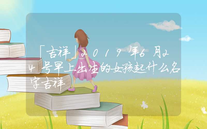 「吉祥」2019年6月24号早上出生的女孩起什么名字吉祥