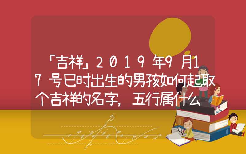 「吉祥」2019年9月17号巳时出生的男孩如何起取个吉祥的名字，五行属什么