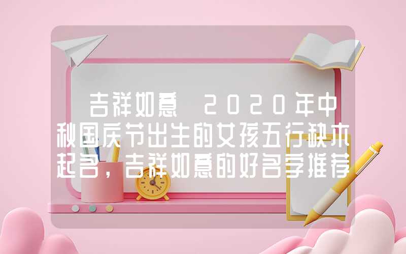 「吉祥如意」2020年中秋国庆节出生的女孩五行缺木起名，吉祥如意的好名字推荐