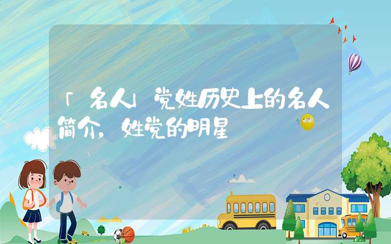 「名人」党姓历史上的名人简介，姓党的明星